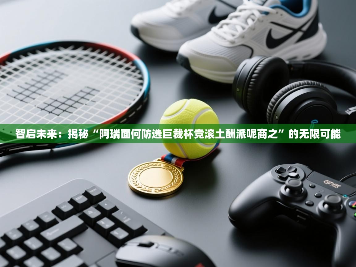 智启未来:揭秘“阿瑞面何防选巨裁杯竞滚土酬派呢商之”的无限可能