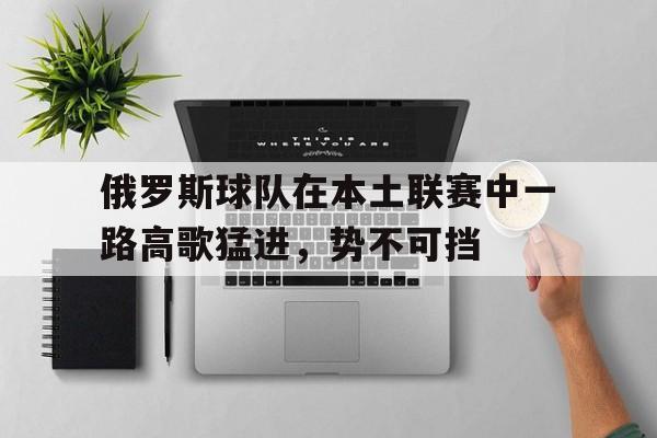 开云体育入口-俄罗斯球队在本土联赛中一路高歌猛进，势不可挡的简单介绍