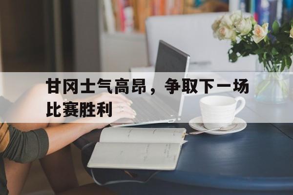 开云体育网页版入口-关于甘冈士气高昂，争取下一场比赛胜利的信息